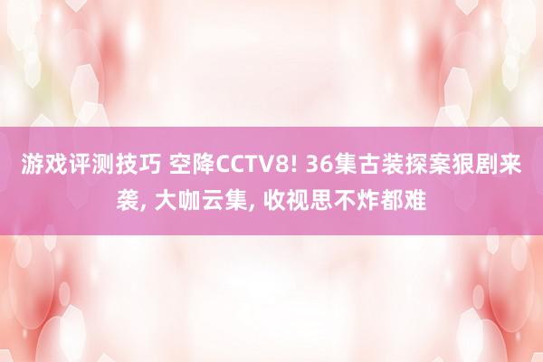 游戏评测技巧 空降CCTV8! 36集古装探案狠剧来袭, 大咖云集, 收视思不炸都难