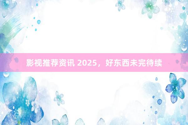 影视推荐资讯 2025，好东西未完待续