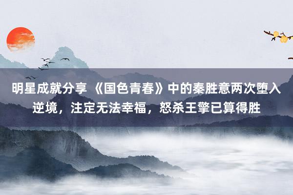 明星成就分享 《国色青春》中的秦胜意两次堕入逆境，注定无法幸福，怒杀王擎已算得胜