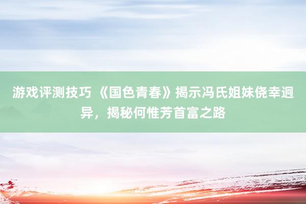 游戏评测技巧 《国色青春》揭示冯氏姐妹侥幸迥异，揭秘何惟芳首富之路