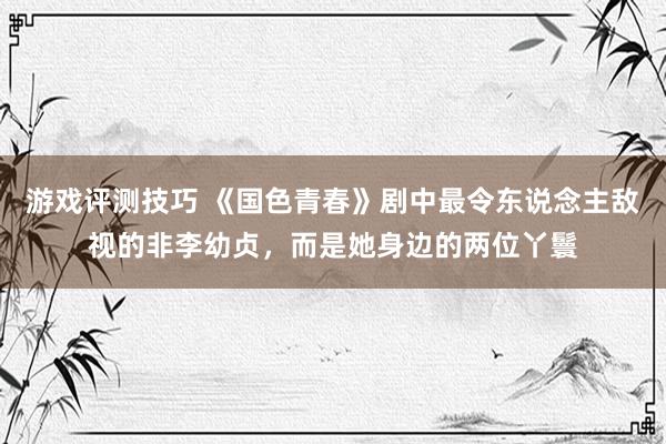 游戏评测技巧 《国色青春》剧中最令东说念主敌视的非李幼贞，而是她身边的两位丫鬟