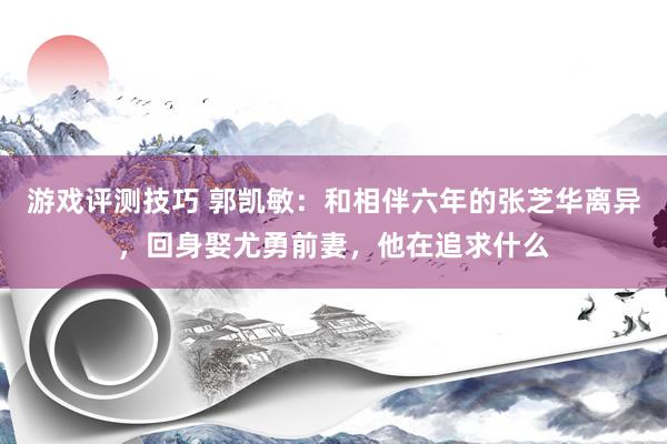 游戏评测技巧 郭凯敏：和相伴六年的张芝华离异，回身娶尤勇前妻，他在追求什么