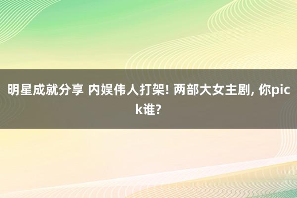 明星成就分享 内娱伟人打架! 两部大女主剧, 你pick谁?