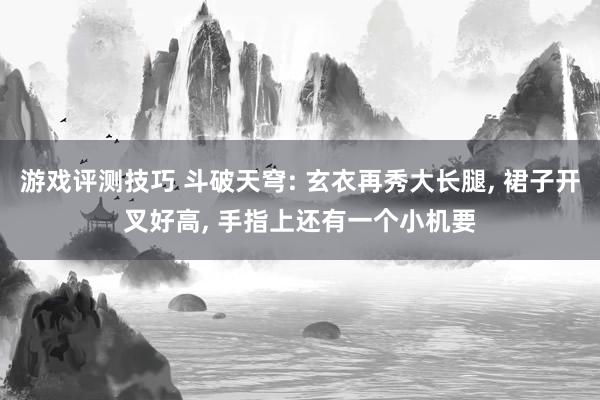 游戏评测技巧 斗破天穹: 玄衣再秀大长腿, 裙子开叉好高, 手指上还有一个小机要