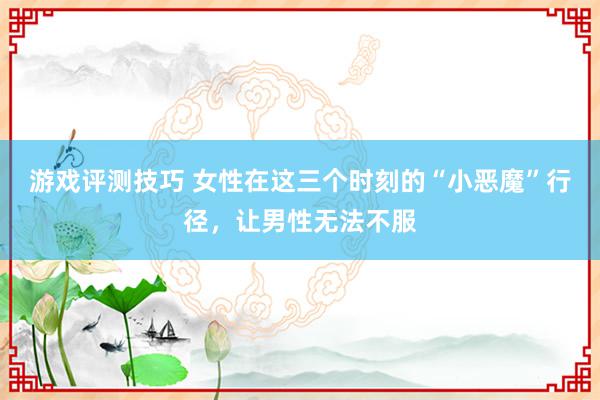 游戏评测技巧 女性在这三个时刻的“小恶魔”行径，让男性无法不服