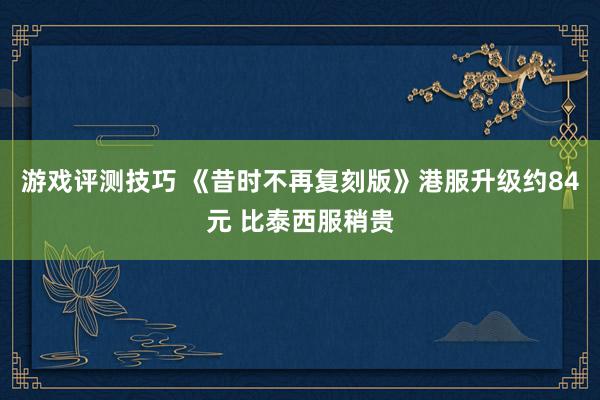 游戏评测技巧 《昔时不再复刻版》港服升级约84元 比泰西服稍贵