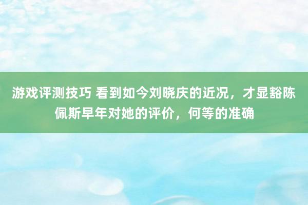 游戏评测技巧 看到如今刘晓庆的近况，才显豁陈佩斯早年对她的评价，何等的准确