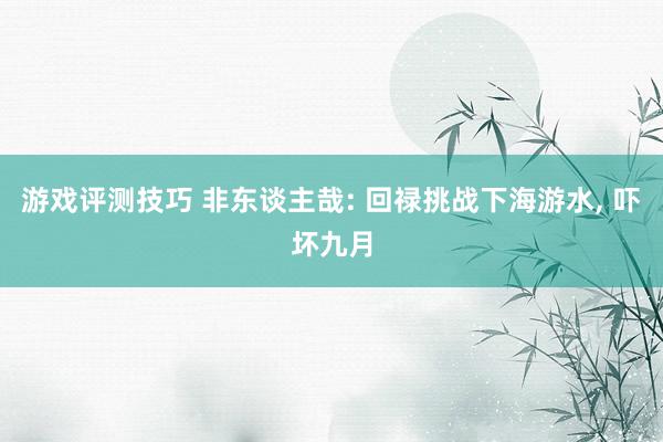 游戏评测技巧 非东谈主哉: 回禄挑战下海游水, 吓坏九月