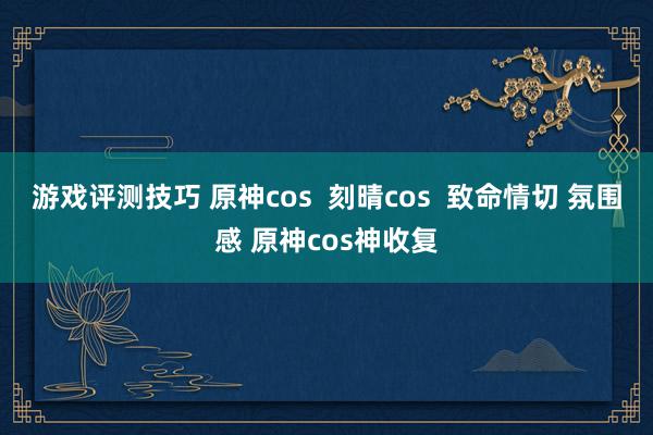 游戏评测技巧 原神cos  刻晴cos  致命情切 氛围感 原神cos神收复