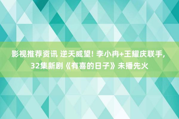 影视推荐资讯 逆天威望! 李小冉+王耀庆联手, 32集新剧《有喜的日子》未播先火