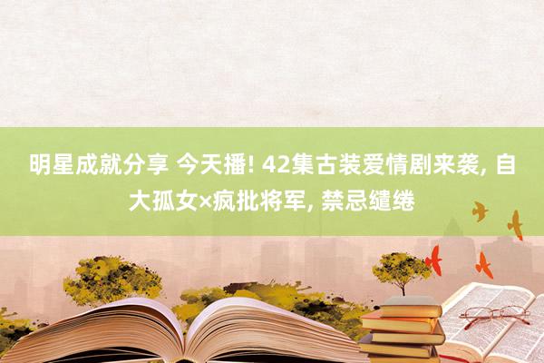 明星成就分享 今天播! 42集古装爱情剧来袭, 自大孤女×疯批将军, 禁忌缱绻