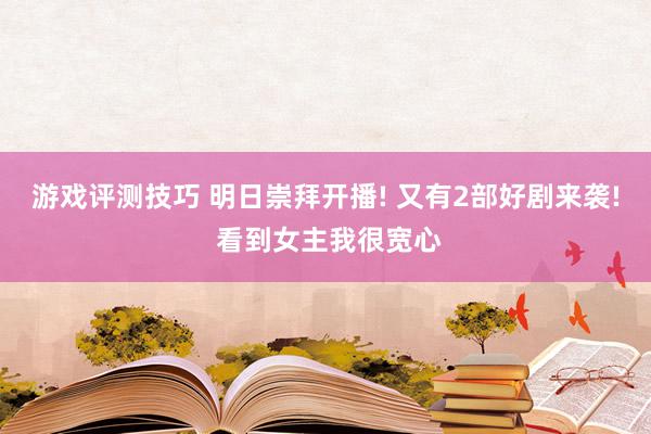 游戏评测技巧 明日崇拜开播! 又有2部好剧来袭! 看到女主我很宽心