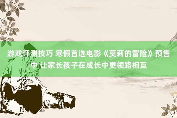 游戏评测技巧 寒假首选电影《莫莉的冒险》预售中 让家长孩子在成长中更领路相互