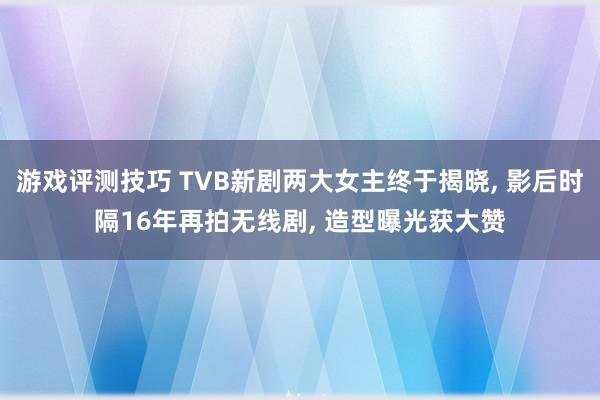 游戏评测技巧 TVB新剧两大女主终于揭晓, 影后时隔16年再拍无线剧, 造型曝光获大赞