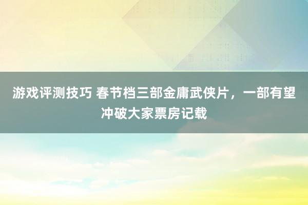 游戏评测技巧 春节档三部金庸武侠片，一部有望冲破大家票房记载