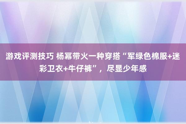 游戏评测技巧 杨幂带火一种穿搭“军绿色棉服+迷彩卫衣+牛仔裤”，尽显少年感