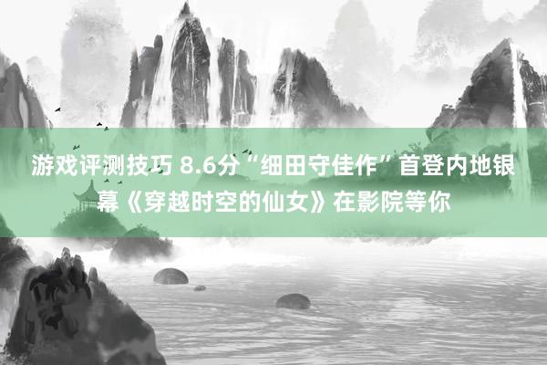 游戏评测技巧 8.6分“细田守佳作”首登内地银幕《穿越时空的仙女》在影院等你