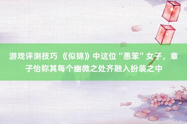 游戏评测技巧 《似锦》中这位“愚笨”女子，章子怡称其每个幽微之处齐融入扮装之中