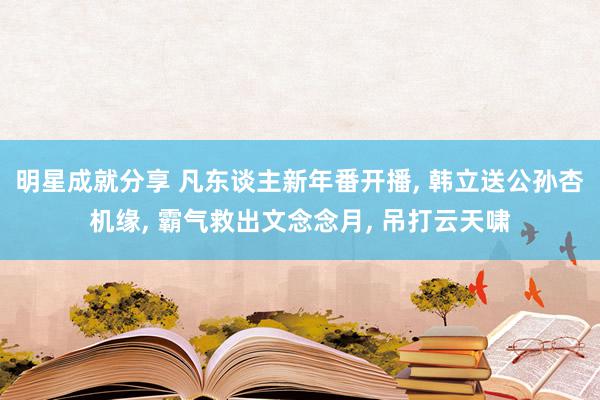 明星成就分享 凡东谈主新年番开播, 韩立送公孙杏机缘, 霸气救出文念念月, 吊打云天啸