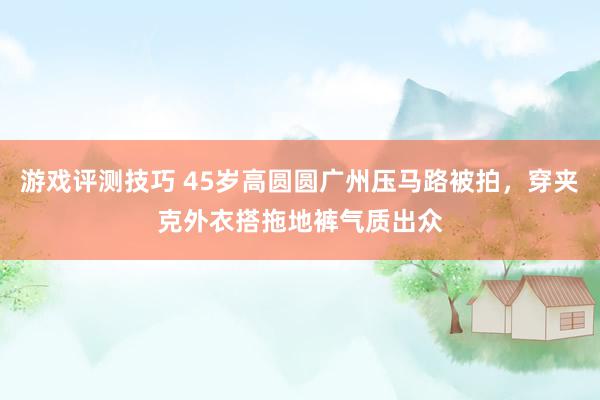 游戏评测技巧 45岁高圆圆广州压马路被拍，穿夹克外衣搭拖地裤气质出众