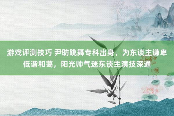 游戏评测技巧 尹昉跳舞专科出身，为东谈主谦卑低谐和蔼，阳光帅气迷东谈主演技深通