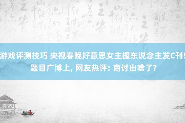 游戏评测技巧 央视春晚好意思女主握东说念主发C刊! 题目广博上, 网友热评: 商讨出啥了?