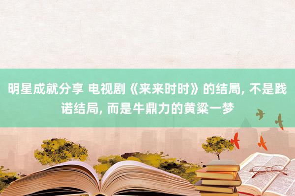 明星成就分享 电视剧《来来时时》的结局, 不是践诺结局, 而是牛鼎力的黄粱一梦