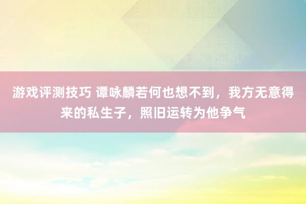 游戏评测技巧 谭咏麟若何也想不到，我方无意得来的私生子，照旧运转为他争气