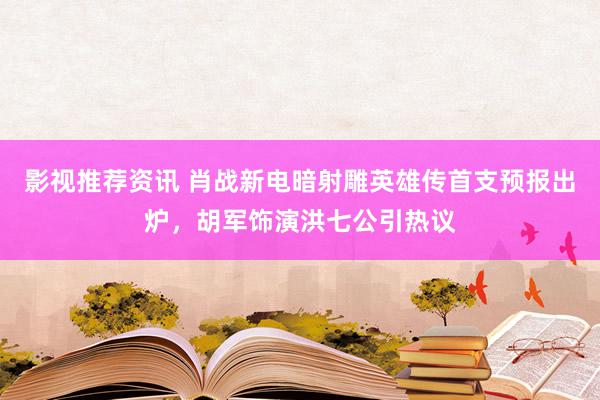 影视推荐资讯 肖战新电暗射雕英雄传首支预报出炉，胡军饰演洪七公引热议