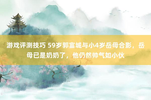 游戏评测技巧 59岁郭富城与小4岁岳母合影，岳母已是奶奶了，他仍然帅气如小伙