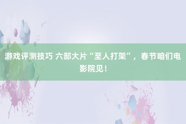 游戏评测技巧 六部大片“至人打架”，春节咱们电影院见！