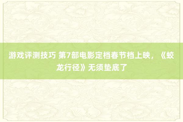 游戏评测技巧 第7部电影定档春节档上映，《蛟龙行径》无须垫底了