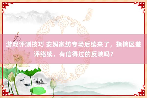 游戏评测技巧 安妈家纺专场后续来了，指摘区差评络续，有信得过的反映吗？