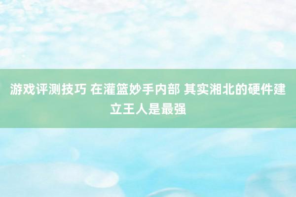 游戏评测技巧 在灌篮妙手内部 其实湘北的硬件建立王人是最强