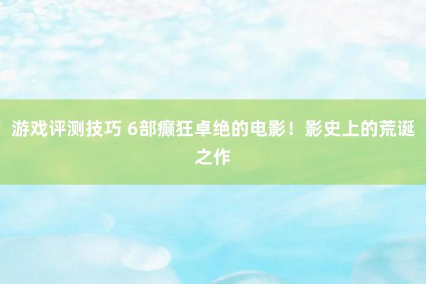 游戏评测技巧 6部癫狂卓绝的电影！影史上的荒诞之作