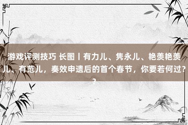 游戏评测技巧 长图丨有力儿、隽永儿、艳羡艳羡儿、有范儿，奏效申遗后的首个春节，你要若何过？