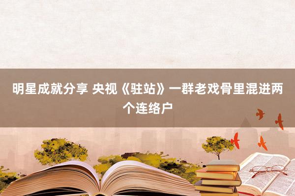 明星成就分享 央视《驻站》一群老戏骨里混进两个连络户