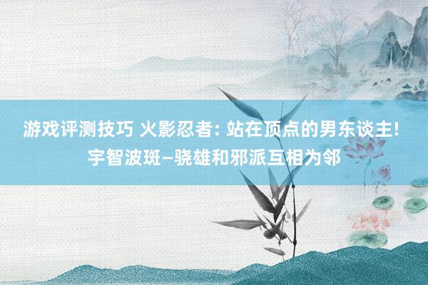 游戏评测技巧 火影忍者: 站在顶点的男东谈主! 宇智波斑—骁雄和邪派互相为邻