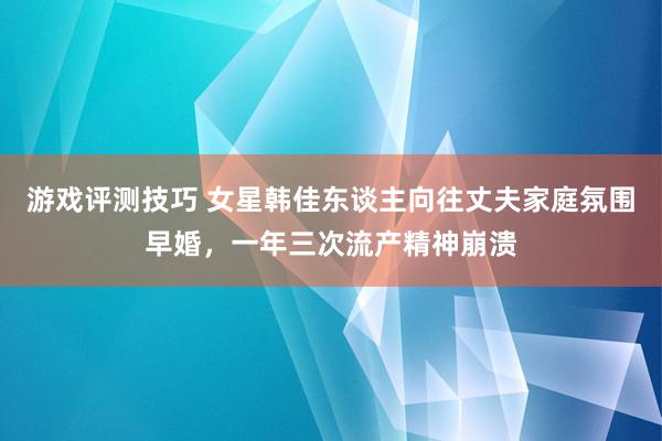 游戏评测技巧 女星韩佳东谈主向往丈夫家庭氛围早婚，一年三次流产精神崩溃