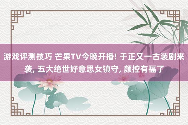 游戏评测技巧 芒果TV今晚开播! 于正又一古装剧来袭, 五大绝世好意思女镇守, 颜控有福了