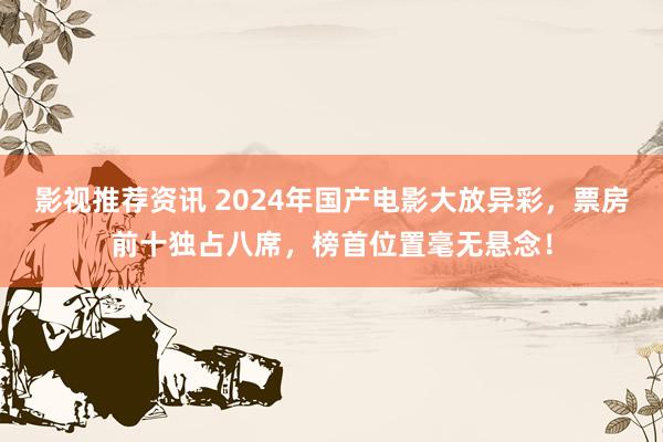 影视推荐资讯 2024年国产电影大放异彩，票房前十独占八席，榜首位置毫无悬念！