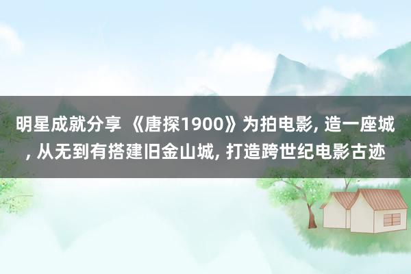 明星成就分享 《唐探1900》为拍电影, 造一座城, 从无到有搭建旧金山城, 打造跨世纪电影古迹