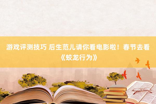 游戏评测技巧 后生范儿请你看电影啦！春节去看《蛟龙行为》