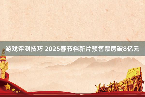 游戏评测技巧 2025春节档新片预售票房破8亿元