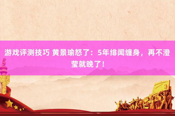 游戏评测技巧 黄景瑜怒了：5年绯闻缠身，再不澄莹就晚了！