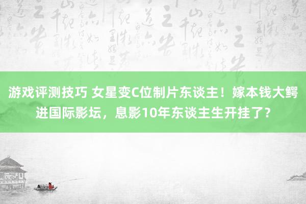 游戏评测技巧 女星变C位制片东谈主！嫁本钱大鳄进国际影坛，息影10年东谈主生开挂了？