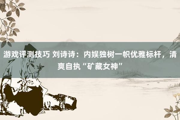 游戏评测技巧 刘诗诗：内娱独树一帜优雅标杆，清爽自执“矿藏女神”