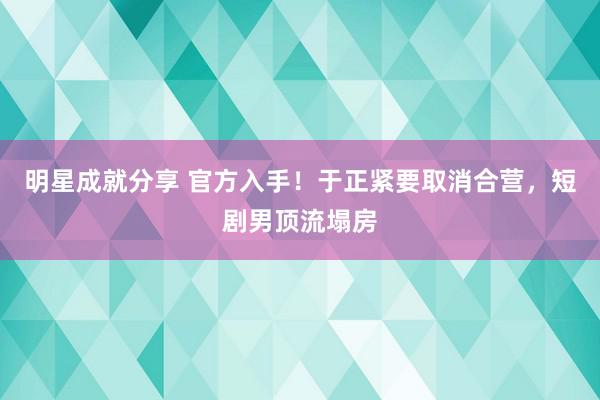 明星成就分享 官方入手！于正紧要取消合营，短剧男顶流塌房