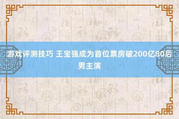 游戏评测技巧 王宝强成为首位票房破200亿80后男主演