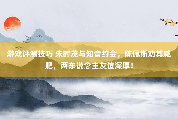 游戏评测技巧 朱时茂与知音约会，陈佩斯劝其减肥，两东说念主友谊深厚！